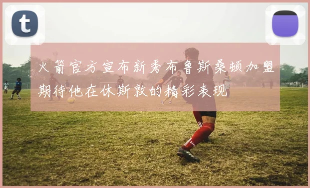 火箭官方宣布新秀布鲁斯桑顿加盟期待他在休斯敦的精彩表现