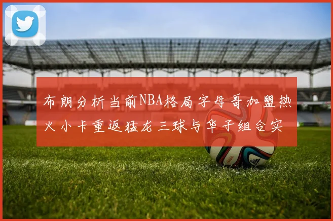 布朗分析当前NBA格局字母哥加盟热火小卡重返猛龙三球与华子组合实力强劲