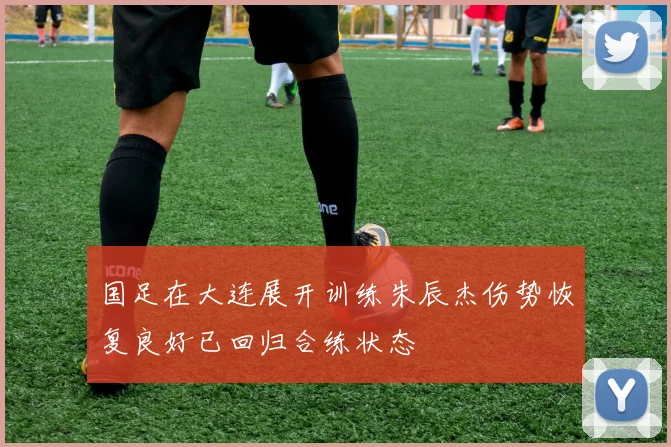 国足在大连展开训练朱辰杰伤势恢复良好已回归合练状态