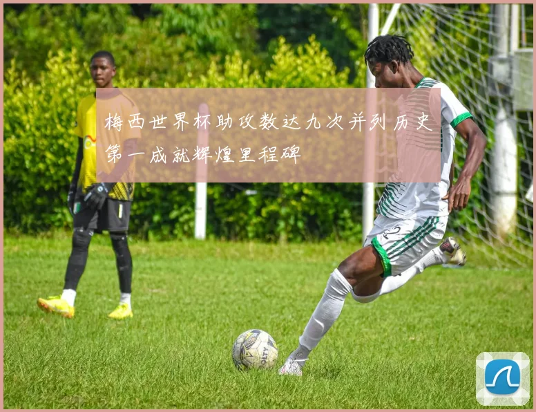 梅西世界杯助攻数达九次并列历史第一成就辉煌里程碑