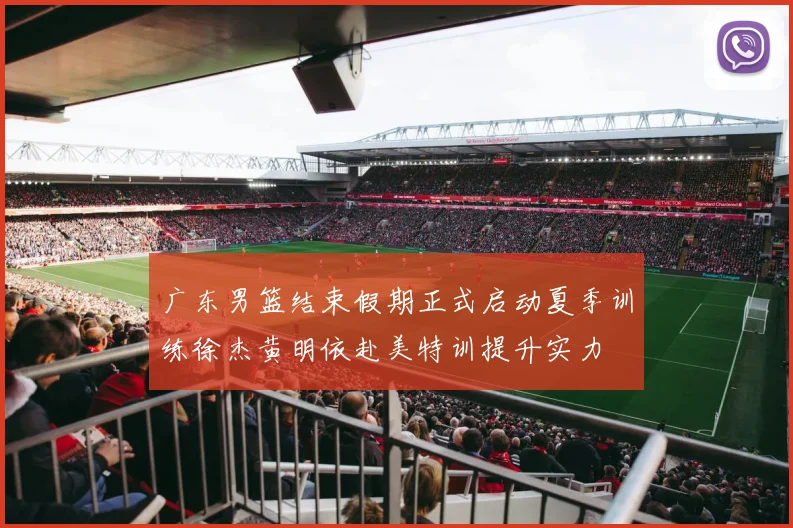 广东男篮结束假期正式启动夏季训练徐杰黄明依赴美特训提升实力