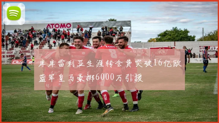 库库雷利亚生涯转会费突破16亿欧蓝军皇马豪掷6000万引援