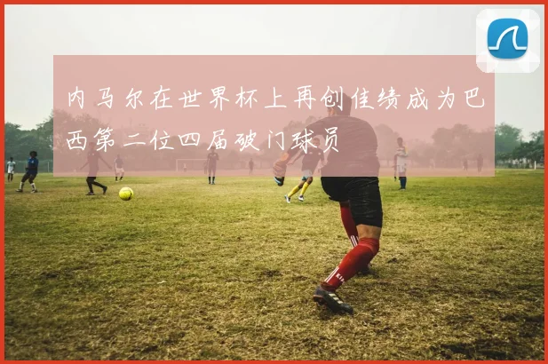内马尔在世界杯上再创佳绩成为巴西第二位四届破门球员