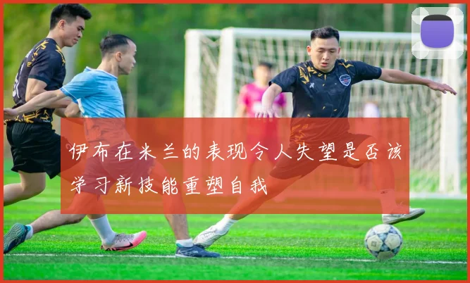 伊布在米兰的表现令人失望是否该学习新技能重塑自我