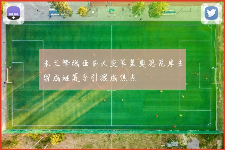 米兰锋线面临大变革莱奥恩昆库去留成谜夏季引援成焦点