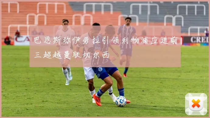 巴恩斯称伊劳拉引领利物浦应进前三超越曼联切尔西