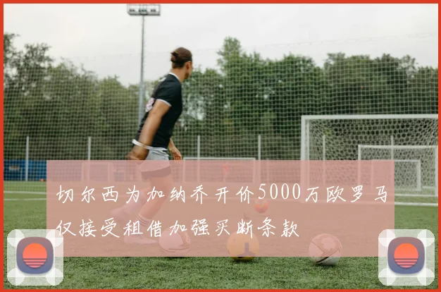 切尔西为加纳乔开价5000万欧罗马仅接受租借加强买断条款