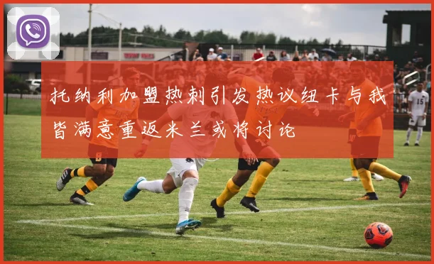 托纳利加盟热刺引发热议纽卡与我皆满意重返米兰或将讨论