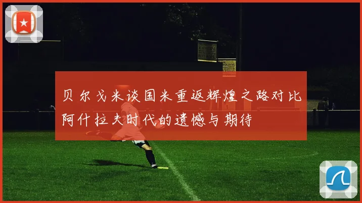 贝尔戈米谈国米重返辉煌之路对比阿什拉夫时代的遗憾与期待