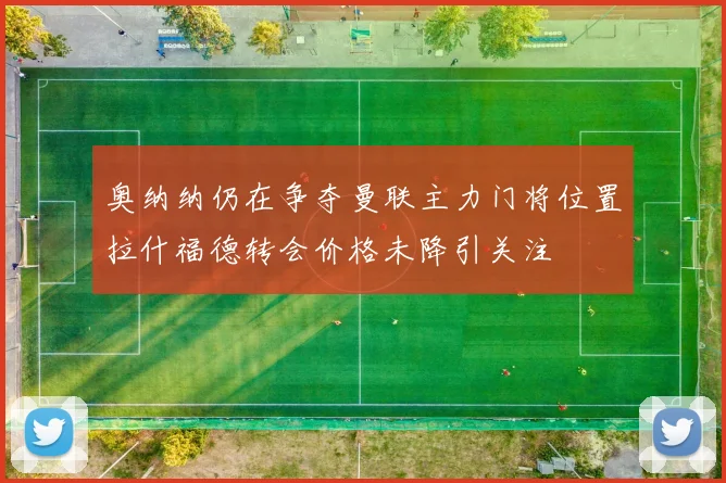 奥纳纳仍在争夺曼联主力门将位置拉什福德转会价格未降引关注