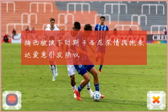 梅西被换下时斯卡洛尼深情拥抱表达爱意引发热议