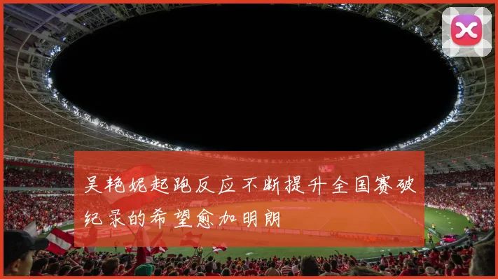 吴艳妮起跑反应不断提升全国赛破纪录的希望愈加明朗