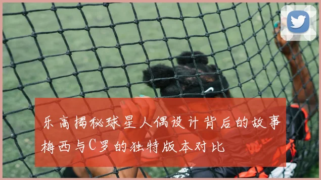 乐高揭秘球星人偶设计背后的故事梅西与C罗的独特版本对比