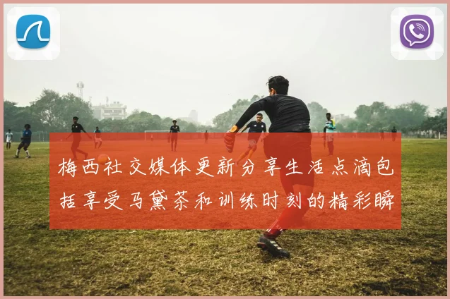 梅西社交媒体更新分享生活点滴包括享受马黛茶和训练时刻的精彩瞬间