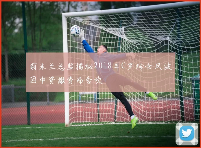 前米兰总监揭秘2018年C罗转会风波因中资撤资而告吹